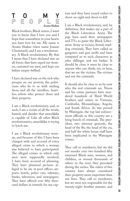 T O MY PEOPLE  Ascara Shakur  Black brothers, Black sisters, I want you to know that 1 love you and I ‘hope that somewhere in your hearts you have love for me. My name is ‘Assata Shakur (slave name Joanne Chesimard), and I am a revolution- ary. A Black revolutionary. By that T mean that I have declared war on all forces that have raped our wom- en, castrated our men, and kept our babies empty-bellied.  Thave declared war on the rich who prosper on our poverty, the politi- cians who lie to us with smiling faces, and all the mindless, heart- ess roborts who protect them and their property:  Tam a Black revolutionary, and, as such, T am a victim of all the wrath, hatred, and slander that amerikkka is capable of. Like all other Black revolutionaries, amerikkka is trying to lynch me.  1 am a Black revolutionary wom- an, and because of this 1 have been charged with and accused of every alleged crime in which a woman was believed to have participated. The alleged crimes in which only men were supposedly involved, 1 have been accused of planning They have plastered pictures al- leged to be me in post offices, air- ports, hotels, police cars, subways, banks, television, and newspapers. They have offered over fifty thou- sand dollars in rewards for my cap-  ture and they have issued orders to shoot on sight and shoot to kil  T am a Black revolutionary; and, by definition, that makes me a part of the Black Liberation Army: The pigs have used their newspapers and TV to paint the Black Liber- ation Army as vicious, brutal, mad- dog criminals. They have called us gangsters and gun molls and have compared us to such characters as john dillinger and ma_barker. It should be clear, it must be clear to anyone who can think, see, or hear, that we are the vietims. The victims and not the criminals  Tt should also be clear to us by now who the real criminals are. Nixon and his crime partners have mur- dered hundreds of Third World brothers and sisters in Vietnam, Cambodia, Mozambique, Angola, and South Africa. As was proved by Watergate, the top law enforce- ment officials in this country are a Iying bunch of eriminals. The pres- ident, two attorney generals, the head of the fbi, the head of the cia, and half the white house staff have been implicated in the Watergate  They call us murderers, but we did not murder over two hundred fifty unarmed Black men, women, and children, or wound thousands of others in the riots they provoked during the sixties. The rulers of this country have always considered their property more important than our lives. They call us murderers, but we were not responsible for the twenty-eight brother inmates and  ‘SHL8H SILSH SUTLEH SILEH SUTLEH SILSH SUTLEH SHILSH SUILEH SHILSH SUILEH SHILGH SUILEH SHILGH SUILGH SHILGH SUILGH SHIBH SUILGH  s 
